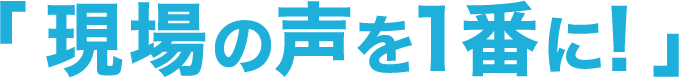 「現場の声を1番に!」